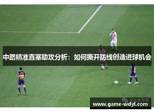 中路精准直塞助攻分析：如何撕开防线创造进球机会