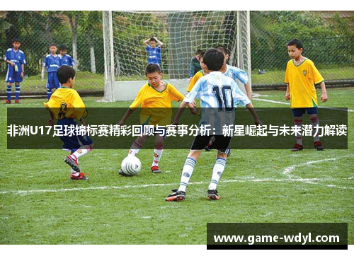 非洲U17足球锦标赛精彩回顾与赛事分析：新星崛起与未来潜力解读