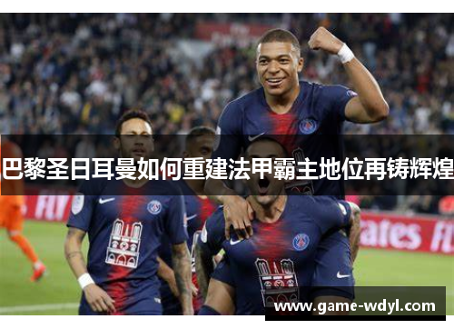 巴黎圣日耳曼如何重建法甲霸主地位再铸辉煌
