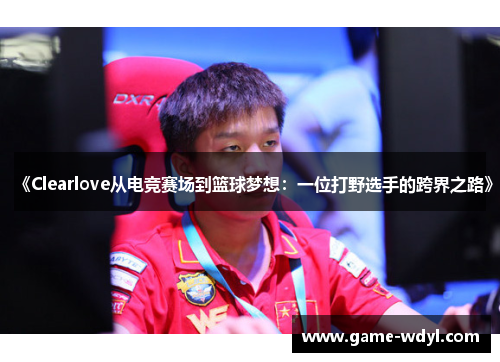 《Clearlove从电竞赛场到篮球梦想：一位打野选手的跨界之路》