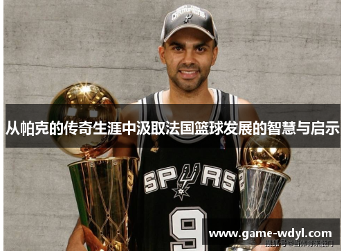 从帕克的传奇生涯中汲取法国篮球发展的智慧与启示