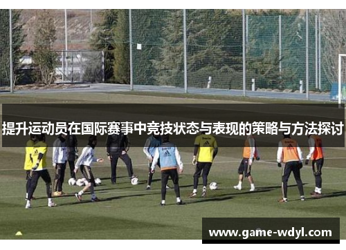 提升运动员在国际赛事中竞技状态与表现的策略与方法探讨