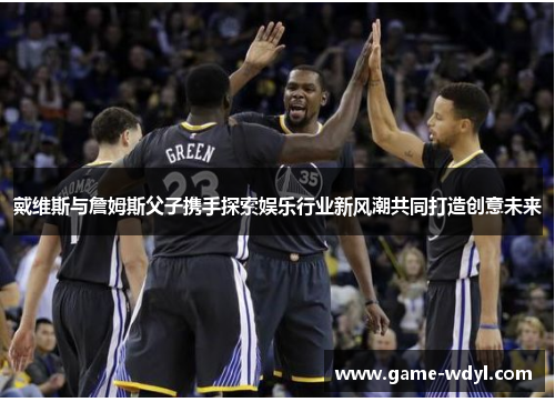 戴维斯与詹姆斯父子携手探索娱乐行业新风潮共同打造创意未来