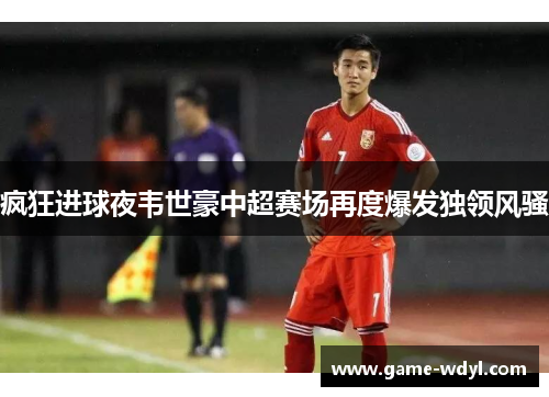 疯狂进球夜韦世豪中超赛场再度爆发独领风骚