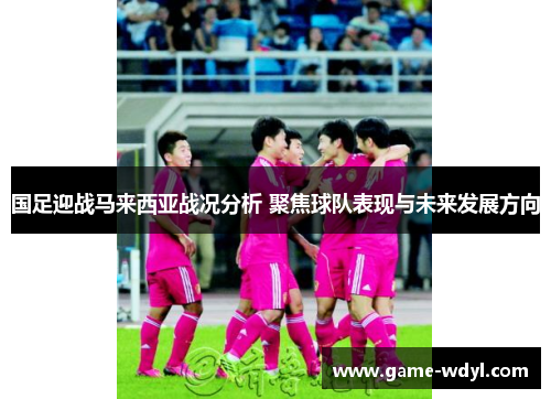 国足迎战马来西亚战况分析 聚焦球队表现与未来发展方向