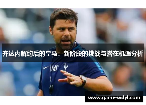 齐达内解约后的皇马：新阶段的挑战与潜在机遇分析