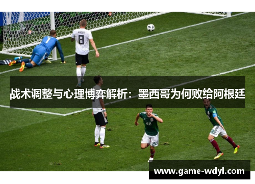 战术调整与心理博弈解析：墨西哥为何败给阿根廷
